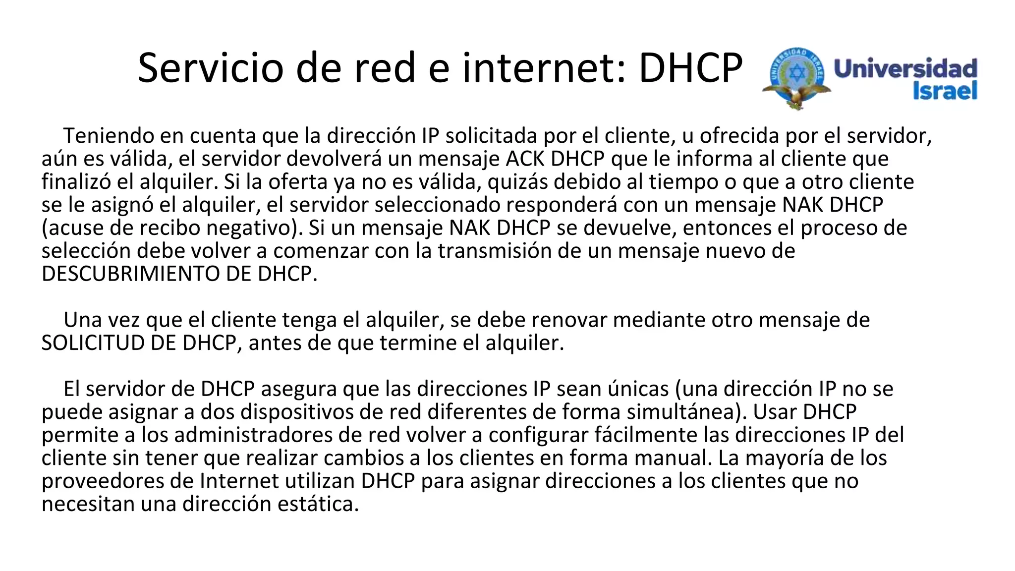 Servicio de red e internet: DHCP
Teniendo en cuenta que la dirección IP solicitada por el cliente, u ofrecida por el servidor,
aún es válida, el servidor devolverá un mensaje ACK DHCP que le informa al cliente que
finalizó el alquiler. Si la oferta ya no es válida, quizás debido al tiempo o que a otro cliente
se le asignó el alquiler, el servidor seleccionado responderá con un mensaje NAK DHCP
(acuse de recibo negativo). Si un mensaje NAK DHCP se devuelve, entonces el proceso de
selección debe volver a comenzar con la transmisión de un mensaje nuevo de
DESCUBRIMIENTO DE DHCP.
Una vez que el cliente tenga el alquiler, se debe renovar mediante otro mensaje de
SOLICITUD DE DHCP, antes de que termine el alquiler.
El servidor de DHCP asegura que las direcciones IP sean únicas (una dirección IP no se
puede asignar a dos dispositivos de red diferentes de forma simultánea). Usar DHCP
permite a los administradores de red volver a configurar fácilmente las direcciones IP del
cliente sin tener que realizar cambios a los clientes en forma manual. La mayoría de los
proveedores de Internet utilizan DHCP para asignar direcciones a los clientes que no
necesitan una dirección estática.
 