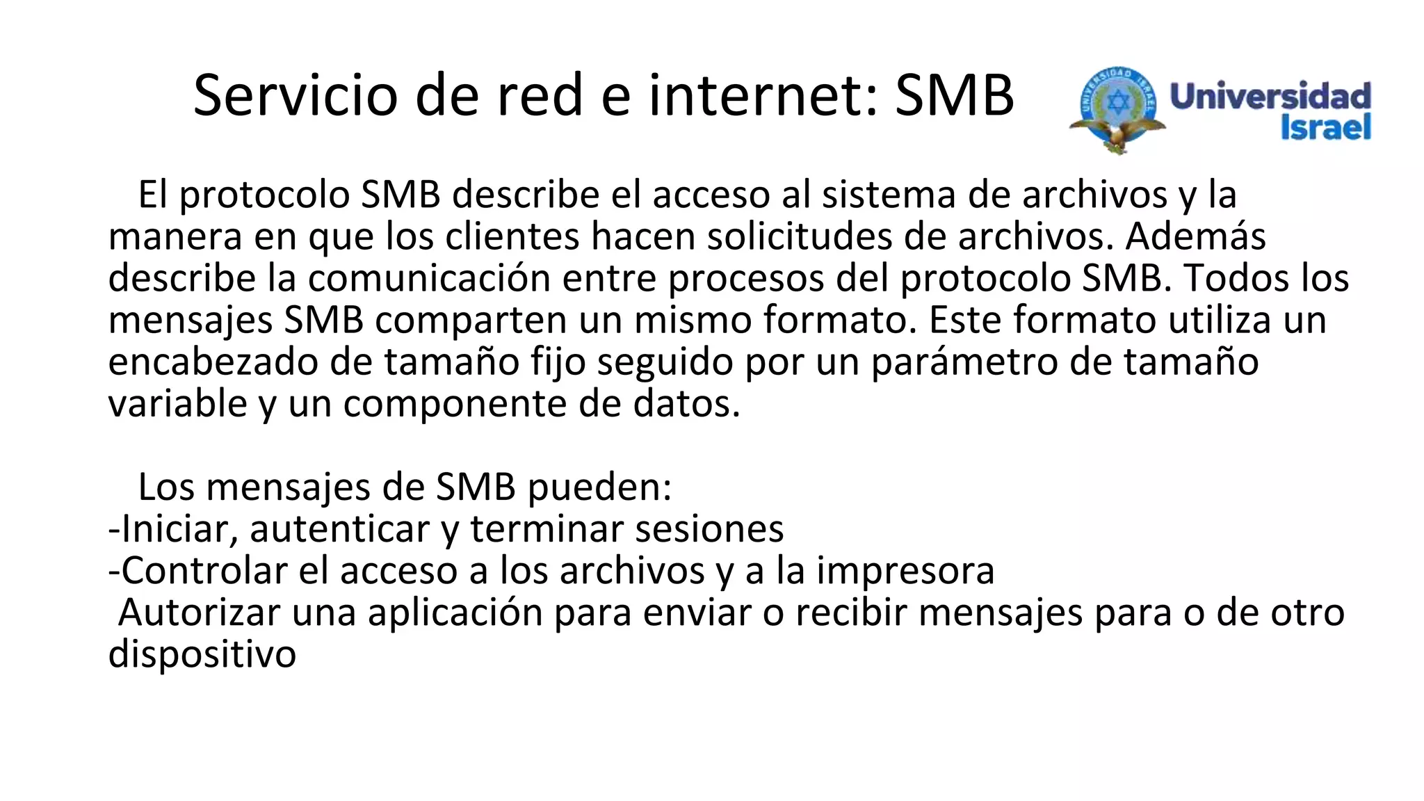 Servicio de red e internet: SMB
El protocolo SMB describe el acceso al sistema de archivos y la
manera en que los clientes hacen solicitudes de archivos. Además
describe la comunicación entre procesos del protocolo SMB. Todos los
mensajes SMB comparten un mismo formato. Este formato utiliza un
encabezado de tamaño fijo seguido por un parámetro de tamaño
variable y un componente de datos.
Los mensajes de SMB pueden:
-Iniciar, autenticar y terminar sesiones
-Controlar el acceso a los archivos y a la impresora
Autorizar una aplicación para enviar o recibir mensajes para o de otro
dispositivo
 