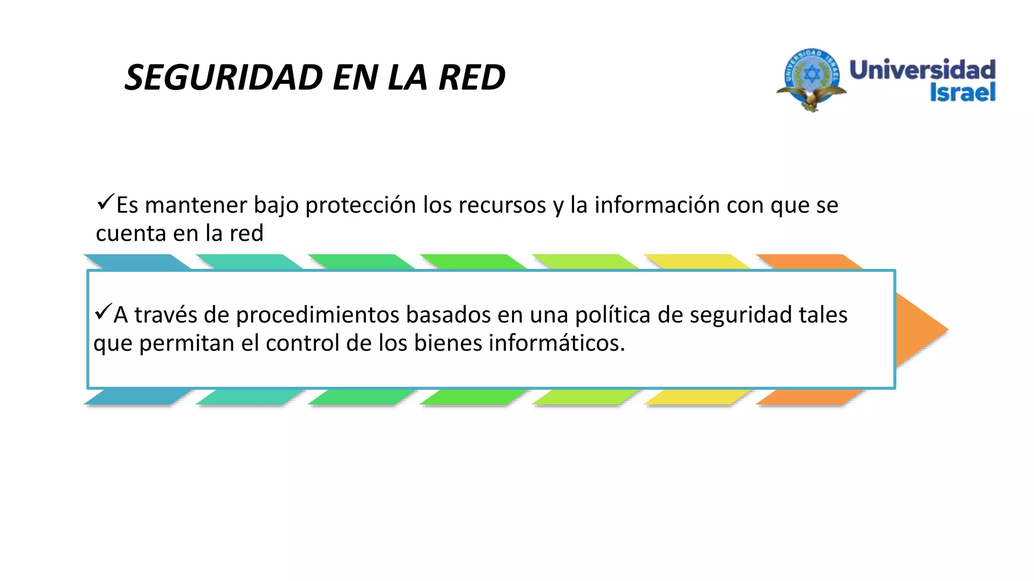 SEGURIDAD EN LA RED
Es mantener bajo protección los recursos y la información con que se
cuenta en la red
A través de procedimientos basados en una política de seguridad tales
que permitan el control de los bienes informáticos.
 