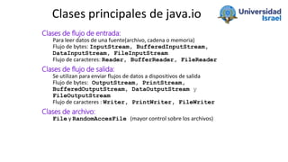 Clases principales de java.io
Clases de flujo de entrada:
Para leer datos de una fuente(archivo, cadena o memoria)
Flujo d...