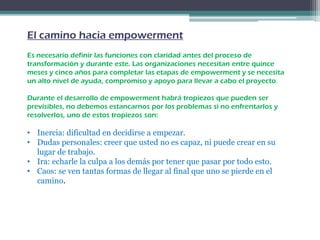 El camino hacia empowerment
Es necesario definir las funciones con claridad antes del proceso de
transformación y durante este. Las organizaciones necesitan entre quince
meses y cinco años para completar las etapas de empowerment y se necesita
un alto nivel de ayuda, compromiso y apoyo para llevar a cabo el proyecto.
Durante el desarrollo de empowerment habrá tropiezos que pueden ser
previsibles, no debemos estancarnos por los problemas si no enfrentarlos y
resolverlos, uno de estos tropiezos son:
• Inercia: dificultad en decidirse a empezar.
• Dudas personales: creer que usted no es capaz, ni puede crear en su
lugar de trabajo.
• Ira: echarle la culpa a los demás por tener que pasar por todo esto.
• Caos: se ven tantas formas de llegar al final que uno se pierde en el
camino.
 