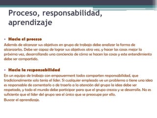 Proceso, responsabilidad,
aprendizaje
• Hacia el proceso
Además de alcanzar sus objetivos en grupo de trabajo debe analizar la forma de
alcanzarlos. Debe ser capaz de lograr sus objetivos otra vez, y hacer las cosas mejor la
próxima vez, desarrollando una conciencia de cómo se hacen las cosas y este entendimiento
debe ser compartido.
• Hacia la responsabilidad
En un equipo de trabajo con empowerment todos comparten responsabilidad, que
tradicionalmente solo tenia el líder. Si cualquier empleado ve un problema o tiene una idea
es responsable de comentarlo o de traerlo a la atención del grupo la idea debe ser
respetada, y todo el mundo debe participar para que el grupo crezca y se desarrolle. No es
suficiente que el líder del grupo sea el único que se preocupe por ello.
Buscar el aprendizaje.
 