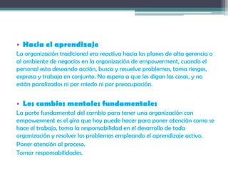 • Hacia el aprendizaje
La organización tradicional era reactiva hacia los planes de alta gerencia o
al ambiente de negocios en la organización de empowerment, cuando el
personal esta deseando acción, busca y resuelve problemas, toma riesgos,
expresa y trabaja en conjunto. No espera a que les digan las cosas, y no
están paralizados ni por miedo ni por preocupación.
• Los cambios mentales fundamentales
La parte fundamental del cambio para tener una organización con
empowerment es el giro que hoy puede hacer para poner atención como se
hace el trabajo, toma la responsabilidad en el desarrollo de toda
organización y resolver los problemas empleando el aprendizaje activo.
Poner atención al proceso.
Tomar responsabilidades.
 