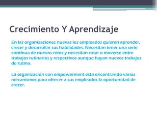 Crecimiento Y Aprendizaje
En las organizaciones nuevas los empleados quieren aprender,
crecer y desarrollar sus habilidades. Necesitan tener una serie
continua de nuevos retos y necesitan rotar o moverse entre
trabajos rutinarios y respectivos aunque hayan nuevos trabajos
de rutina.
La organización con empowerment esta encontrando varios
mecanismos para ofrecer a sus empleados la oportunidad de
crecer.
 