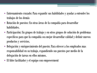 • Entrenamiento cruzado: Para expandir sus habilidades y ayudar a entender los
trabajos de los demás
• Rotación de puestos: En otras áreas de la compañía para desarrollar
habilidades.
• Participación: En grupos de trabajo y en otros grupos de solución de problemas
específicos para que la compañía sea mejor desarrollar calidad y definir nuevos
productos y servicios.
• Delegación y enriquecimiento del puesto: Para ofrecer a los empleados mas
responsabilidad en su trabajo, expandiendo sus puestos por medio de la
delegación de tareas en ellos mismos.
• El líder facilitador y el equipo con empowerment
 