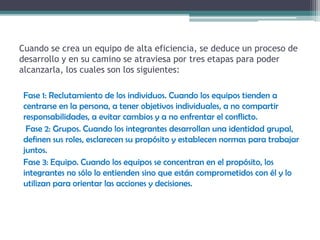 Cuando se crea un equipo de alta eficiencia, se deduce un proceso de
desarrollo y en su camino se atraviesa por tres etapas para poder
alcanzarla, los cuales son los siguientes:
Fase 1: Reclutamiento de los individuos. Cuando los equipos tienden a
centrarse en la persona, a tener objetivos individuales, a no compartir
responsabilidades, a evitar cambios y a no enfrentar el conflicto.
Fase 2: Grupos. Cuando los integrantes desarrollan una identidad grupal,
definen sus roles, esclarecen su propósito y establecen normas para trabajar
juntos.
Fase 3: Equipo. Cuando los equipos se concentran en el propósito, los
integrantes no sólo lo entienden sino que están comprometidos con él y lo
utilizan para orientar las acciones y decisiones.
 