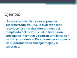 Ejemplo
Un caso de esta técnica es el popular
supermercado METRO, la cual cada mes
reconocen a un trabajador a través del
"Empleado del mes", el cual le hacen una
entrega de incentivo y colocan una placa con
su foto y su nombre. De esta manera motiva a
los subordinados a trabajar mejor y a
superarse.
 