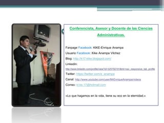 Conferencista, Asesor y Docente de las Ciencias
Administrativas.
Fanpage Facebook: KIKE-Enrique Anampa
Usuario Facebook: Kike Anampa Vilchez
Blog: http://k17-kike.blogspot.com/
Linkedin:
http://www.linkedin.com/profile/view?id=325792191&trk=nav_responsive_tab_profile
Twitter: https://twitter.com/e_anampa
Canal: http://www.youtube.com/user/MrEnriqueAnampa/videos
Correo: ki.ke.17@hotmail.com
«Lo que hagamos en la vida, tiene su eco en la eternidad.»
 