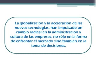 La globalización y la aceleración de las
nuevas tecnologías, han impulsado un
cambio radical en la administración y
cultura de las empresas, no sólo en la forma
de enfrentar el mercado sino también en la
toma de decisiones.
 