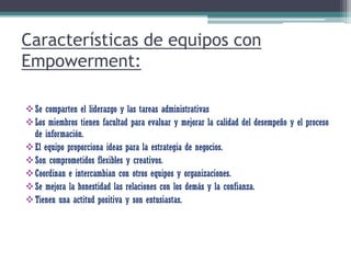 Características de equipos con
Empowerment:
Se comparten el liderazgo y las tareas administrativas
Los miembros tienen facultad para evaluar y mejorar la calidad del desempeño y el proceso
de información.
El equipo proporciona ideas para la estrategia de negocios.
Son comprometidos flexibles y creativos.
Coordinan e intercambian con otros equipos y organizaciones.
Se mejora la honestidad las relaciones con los demás y la confianza.
Tienen una actitud positiva y son entusiastas.
 