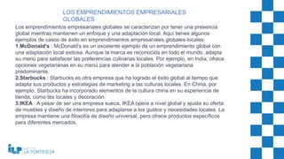 Los emprendimientos empresariales globales se caracterizan por tener una presencia
global mientras mantienen un enfoque y una adaptación local. Aquí tienes algunos
ejemplos de casos de éxito en emprendimientos empresariales globales-locales:
1.McDonald's : McDonald's es un excelente ejemplo de un emprendimiento global con
una adaptación local exitosa. Aunque la marca es reconocida en todo el mundo, adapta
su menú para satisfacer las preferencias culinarias locales. Por ejemplo, en India, ofrece
opciones vegetarianas en su menú para atender a la población vegetariana
predominante.
2.Starbucks : Starbucks es otra empresa que ha logrado el éxito global al tiempo que
adapta sus productos y estrategias de marketing a las culturas locales. En China, por
ejemplo, Starbucks ha incorporado elementos de la cultura china en su experiencia de
tienda, como tés locales y decoración.
3.IKEA : A pesar de ser una empresa sueca, IKEA opera a nivel global y ajusta su oferta
de muebles y diseño de interiores para adaptarse a los gustos y necesidades locales. La
empresa mantiene una filosofía de diseño universal, pero ofrece productos específicos
para diferentes mercados.
LOS EMPRENDIMIENTOS EMPRESARIALES
GLOBALES
 