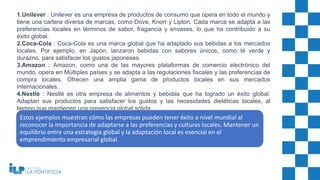 1.Unilever : Unilever es una empresa de productos de consumo que opera en todo el mundo y
tiene una cartera diversa de marcas, como Dove, Knorr y Lipton. Cada marca se adapta a las
preferencias locales en términos de sabor, fragancia y envases, lo que ha contribuido a su
éxito global.
2.Coca-Cola : Coca-Cola es una marca global que ha adaptado sus bebidas a los mercados
locales. Por ejemplo, en Japón, lanzaron bebidas con sabores únicos, como té verde y
durazno, para satisfacer los gustos japoneses.
3.Amazon : Amazon, como una de las mayores plataformas de comercio electrónico del
mundo, opera en Múltiples países y se adapta a las regulaciones fiscales y las preferencias de
compra locales. Ofrecen una amplia gama de productos locales en sus mercados
internacionales.
4.Nestlé : Nestlé es otra empresa de alimentos y bebidas que ha logrado un éxito global.
Adaptan sus productos para satisfacer los gustos y las necesidades dietéticas locales, al
tiempo que mantienen una presencia global sólida.
Estos ejemplos muestran cómo las empresas pueden tener éxito a nivel mundial al
reconocer la importancia de adaptarse a las preferencias y culturas locales. Mantener un
equilibrio entre una estrategia global y la adaptación local es esencial en el
emprendimiento empresarial global.
 
