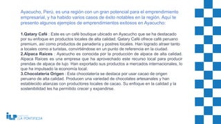 1.Qatary Café : Este es un café boutique ubicado en Ayacucho que se ha destacado
por su enfoque en productos locales de alta calidad. Qatary Café ofrece café peruano
premium, así como productos de panadería y postres locales. Han logrado atraer tanto
a locales como a turistas, convirtiéndose en un punto de referencia en la ciudad.
2.Alpaca Raíces : Ayacucho es conocida por la producción de alpaca de alta calidad.
Alpaca Raíces es una empresa que ha aprovechado este recurso local para producir
prendas de alpaca de lujo. Han exportado sus productos a mercados internacionales, lo
que ha impulsado la economía local.
3.Chocolatería Origen : Esta chocolatería se destaca por usar cacao de origen
peruano de alta calidad. Producen una variedad de chocolates artesanales y han
establecido alianzas con productores locales de cacao. Su enfoque en la calidad y la
sostenibilidad les ha permitido crecer y expandirse.
Ayacucho, Perú, es una región con un gran potencial para el emprendimiento
empresarial, y ha habido varios casos de éxito notables en la región. Aquí te
presento algunos ejemplos de emprendimientos exitosos en Ayacucho:
 
