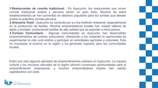 1.Restaurantes de comida tradicional : En Ayacucho, los restaurantes que sirven
comida tradicional andina y peruana tienen un gran éxito. Muchos de estos
establecimientos se han convertido en destinos populares para los turistas que desean
probar la auténtica comida peruana.
2.Artesanía Textil : Ayacucho es conocida por su rica tradición artesanal, especialmente
en la producción de textiles. Muchos emprendedores locales han creado talleres de
tejido y bordado, produciendo textiles de alta calidad que se exportan a otros países.
3.Turismo Comunitario : Algunas comunidades en Ayacucho han desarrollado
emprendimientos de turismo comunitario, ofreciendo a los visitantes la oportunidad de
experimentar la vida rural andina y participar en actividades agrícolas y culturales. Esto
ha impulsado el turismo en la región y ha generado ingresos para las comunidades
locales.
Estos son solo algunos ejemplos de emprendimientos exitosos en Ayacucho. La riqueza
cultural y los recursos naturales de la región ofrecen numerosas oportunidades para el
emprendimiento empresarial, y muchos emprendedores locales han sabido
capitalizarlos con éxito.
 