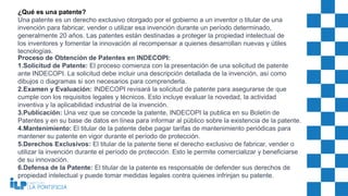 ¿Qué es una patente?
Una patente es un derecho exclusivo otorgado por el gobierno a un inventor o titular de una
invención para fabricar, vender o utilizar esa invención durante un período determinado,
generalmente 20 años. Las patentes están destinadas a proteger la propiedad intelectual de
los inventores y fomentar la innovación al recompensar a quienes desarrollan nuevas y útiles
tecnologías.
Proceso de Obtención de Patentes en INDECOPI:
1.Solicitud de Patente: El proceso comienza con la presentación de una solicitud de patente
ante INDECOPI. La solicitud debe incluir una descripción detallada de la invención, así como
dibujos o diagramas si son necesarios para comprenderla.
2.Examen y Evaluación: INDECOPI revisará la solicitud de patente para asegurarse de que
cumple con los requisitos legales y técnicos. Esto incluye evaluar la novedad, la actividad
inventiva y la aplicabilidad industrial de la invención.
3.Publicación: Una vez que se concede la patente, INDECOPI la publica en su Boletín de
Patentes y en su base de datos en línea para informar al público sobre la existencia de la patente.
4.Mantenimiento: El titular de la patente debe pagar tarifas de mantenimiento periódicas para
mantener su patente en vigor durante el período de protección.
5.Derechos Exclusivos: El titular de la patente tiene el derecho exclusivo de fabricar, vender o
utilizar la invención durante el período de protección. Esto le permite comercializar y beneficiarse
de su innovación.
6.Defensa de la Patente: El titular de la patente es responsable de defender sus derechos de
propiedad intelectual y puede tomar medidas legales contra quienes infrinjan su patente.
 