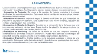 La innovación es un concepto amplio que puede manifestarse de diversas formas en el ámbito
empresarial y tecnológico. Aquí te presento algunas clases o tipos de innovación comunes:
1.Innovación de Producto: Se refiere a la creación de nuevos productos o la mejora
significativa de productos existentes. Esto puede incluir cambios en características, diseño,
rendimiento o funcionalidad.
2.Innovación de Proceso: Implica la mejora o cambio en la forma en que se fabrican los
productos o se prestan los servicios. Esto puede llevar a una mayor eficiencia, reducción de
costos o una producción más sostenible.
3.Innovación de Modelo de Negocio: Consiste en la reinvención de la forma en que una
empresa crea, entrega y captura valor. Puede implicar la adopción de nuevos modelos de
ingresos, socios estratégicos o canales de distribución.
4.Innovación de Marketing: Se centra en la forma en que una empresa presenta y
comercializa sus productos o servicios al mercado. Puede incluir cambios en estrategias de
publicidad, branding, posicionamiento en el mercado o segmentación de clientes.
5.Innovación Organizativa: Implica cambios en la estructura, procesos y cultura de una
organización. Esto puede incluir la implementación de prácticas de gestión ágiles, la creación
de equipos multifuncionales o la promoción de la colaboración.
LA INNOVACIÓN
 