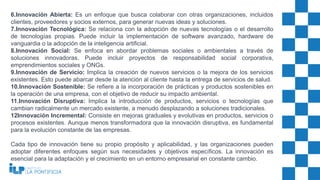 6.Innovación Abierta: Es un enfoque que busca colaborar con otras organizaciones, incluidos
clientes, proveedores y socios externos, para generar nuevas ideas y soluciones.
7.Innovación Tecnológica: Se relaciona con la adopción de nuevas tecnologías o el desarrollo
de tecnologías propias. Puede incluir la implementación de software avanzado, hardware de
vanguardia o la adopción de la inteligencia artificial.
8.Innovación Social: Se enfoca en abordar problemas sociales o ambientales a través de
soluciones innovadoras. Puede incluir proyectos de responsabilidad social corporativa,
emprendimientos sociales y ONGs.
9.Innovación de Servicio: Implica la creación de nuevos servicios o la mejora de los servicios
existentes. Esto puede abarcar desde la atención al cliente hasta la entrega de servicios de salud.
10.Innovación Sostenible: Se refiere a la incorporación de prácticas y productos sostenibles en
la operación de una empresa, con el objetivo de reducir su impacto ambiental.
11.Innovación Disruptiva: Implica la introducción de productos, servicios o tecnologías que
cambian radicalmente un mercado existente, a menudo desplazando a soluciones tradicionales.
12Innovación Incremental: Consiste en mejoras graduales y evolutivas en productos, servicios o
procesos existentes. Aunque menos transformadora que la innovación disruptiva, es fundamental
para la evolución constante de las empresas.
Cada tipo de innovación tiene su propio propósito y aplicabilidad, y las organizaciones pueden
adoptar diferentes enfoques según sus necesidades y objetivos específicos. La innovación es
esencial para la adaptación y el crecimiento en un entorno empresarial en constante cambio.
 