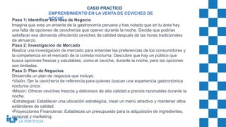Paso 1: Identificar una Idea de Negocio
Imagina que eres un amante de la gastronomía peruana y has notado que en tu área hay
una falta de opciones de cevicherías que operen durante la noche. Decide que podrías
satisfacer esa demanda ofreciendo ceviches de calidad después de las horas tradicionales
de almuerzo.
Paso 2: Investigación de Mercado
Realiza una investigación de mercado para entender las preferencias de los consumidores y
la competencia en el mercado de la comida nocturna. Descubre que hay un público que
busca opciones frescas y saludables, como el ceviche, durante la noche, pero las opciones
son limitadas.
Paso 3: Plan de Negocios
Desarrolla un plan de negocios que incluye:
•Visión: Ser la cevichería de referencia para quienes buscan una experiencia gastronómica
nocturna única.
•Misión: Ofrecer ceviches frescos y deliciosos de alta calidad a precios razonables durante la
noche.
•Estrategias: Establecer una ubicación estratégica, crear un menú atractivo y mantener altos
estándares de calidad.
•Proyecciones Financieras: Estableces un presupuesto para la adquisición de ingredientes,
personal y marketing.
CASO PRACTICO
EMPRENDIMIENTO EN LA VENTA DE CEVICHES DE
NOCHE
 