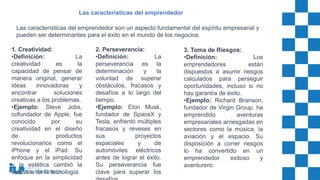 Las características del emprendedor son un aspecto fundamental del espíritu empresarial y
pueden ser determinantes para el éxito en el mundo de los negocios.
Las características del emprendedor
1. Creatividad:
•Definición: La
creatividad es la
capacidad de pensar de
manera original, generar
ideas innovadoras y
encontrar soluciones
creativas a los problemas.
•Ejemplo: Steve Jobs,
cofundador de Apple, fue
conocido por su
creatividad en el diseño
de productos
revolucionarios como el
iPhone y el iPad. Su
enfoque en la simplicidad
y la estética cambió la
industria de la tecnología.
2. Perseverancia:
•Definición: La
perseverancia es la
determinación y la
voluntad de superar
obstáculos, fracasos y
desafíos a lo largo del
tiempo.
•Ejemplo: Elon Musk,
fundador de SpaceX y
Tesla, enfrentó múltiples
fracasos y reveses en
sus proyectos
espaciales y de
automóviles eléctricos
antes de lograr el éxito.
Su perseverancia fue
clave para superar los
3. Toma de Riesgos:
•Definición: Los
emprendedores están
dispuestos a asumir riesgos
calculados para perseguir
oportunidades, incluso si no
hay garantía de éxito.
•Ejemplo: Richard Branson,
fundador de Virgin Group, ha
emprendido aventuras
empresariales arriesgadas en
sectores como la música, la
aviación y el espacio. Su
disposición a correr riesgos
lo ha convertido en un
emprendedor exitoso y
aventurero.
 