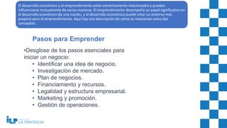 •Desglose de los pasos esenciales para
iniciar un negocio:
• Identificar una idea de negocio.
• Investigación de mercado.
• Plan de negocios.
• Financiamiento y recursos.
• Legalidad y estructura empresarial.
• Marketing y promoción.
• Gestión de operaciones.
Pasos para Emprender
El desarrollo económico y el emprendimiento están estrechamente relacionados y pueden
influenciarse mutuamente de varias maneras. El emprendimiento desempeña un papel significativo en
el desarrollo económico de una nación, y el desarrollo económico puede crear un entorno más
propicio para el emprendimiento. Aquí hay una descripción de cómo se relacionan estos dos
conceptos:
 