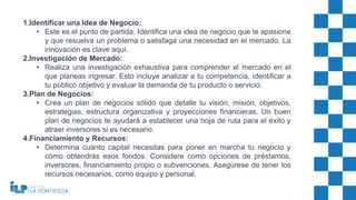 1.Identificar una Idea de Negocio:
• Este es el punto de partida. Identifica una idea de negocio que te apasione
y que resuelva un problema o satisfaga una necesidad en el mercado. La
innovación es clave aquí.
2.Investigación de Mercado:
• Realiza una investigación exhaustiva para comprender el mercado en el
que planeas ingresar. Esto incluye analizar a tu competencia, identificar a
tu público objetivo y evaluar la demanda de tu producto o servicio.
3.Plan de Negocios:
• Crea un plan de negocios sólido que detalle tu visión, misión, objetivos,
estrategias, estructura organizativa y proyecciones financieras. Un buen
plan de negocios te ayudará a establecer una hoja de ruta para el éxito y
atraer inversores si es necesario.
4.Financiamiento y Recursos:
• Determina cuánto capital necesitas para poner en marcha tu negocio y
cómo obtendrás esos fondos. Considere como opciones de préstamos,
inversores, financiamiento propio o subvenciones. Asegúrese de tener los
recursos necesarios, como equipo y personal.
 