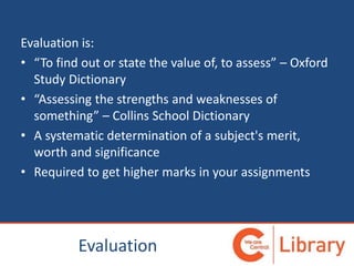 Evaluation
Evaluation is:
• “To find out or state the value of, to assess” – Oxford
Study Dictionary
• “Assessing the strengths and weaknesses of
something” – Collins School Dictionary
• A systematic determination of a subject's merit,
worth and significance
• Required to get higher marks in your assignments
 