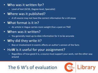 • Who was it written for?
– Level of text (GCSE, Degree-level, Specialist)
• Where was it published?
– A US source may not have the correct information for a UK essay
• What format is it in?
– An article in Vogue carries more weight than a post on TMZ
• When was it written?
– You generally need up-to-date information for it to be accurate
• Why did they write it?
– Bias or involvement in events affects an author’s version of the facts
• HoW is it useful for your assignment?
– Regardless of how good it is, a source must support your work, not the other way
around
The 6 W’s of evaluation
 