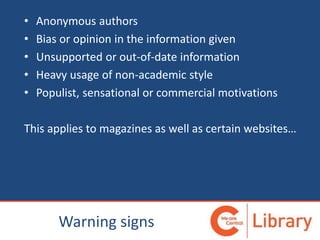 • Anonymous authors
• Bias or opinion in the information given
• Unsupported or out-of-date information
• Heavy usage of non-academic style
• Populist, sensational or commercial motivations
This applies to magazines as well as certain websites…
Warning signs
 