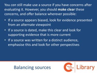 You can still make use a source if you have concerns after
evaluating it. However, you should make clear these
concerns, and offer balance wherever possible:
• If a source appears biased, look for evidence presented
from an alternate viewpoint
• If a source is dated, make this clear and look for
supporting evidence that is more current
• If a source was written for a distinct audience,
emphasise this and look for other perspectives
Balancing sources
 