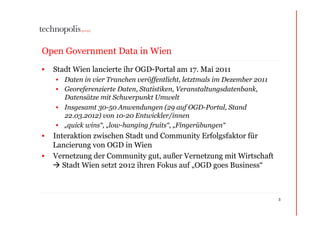 Open Government Data in Wien
•  Stadt Wien lancierte ihr OGD-Portal am 17. Mai 2011
    •  Daten in vier Tranchen veröffentlicht, letztmals im Dezember 2011
    •  Georeferenzierte Daten, Statistiken, Veranstaltungsdatenbank,
       Datensätze mit Schwerpunkt Umwelt
    •  Insgesamt 30-50 Anwendungen (29 auf OGD-Portal, Stand
       22.03.2012) von 10-20 Entwickler/innen
    •  „quick wins“, „low-hanging fruits“, „Fingerübungen“
•  Interaktion zwischen Stadt und Community Erfolgsfaktor für
   Lancierung von OGD in Wien
•  Vernetzung der Community gut, außer Vernetzung mit Wirtschaft
    Stadt Wien setzt 2012 ihren Fokus auf „OGD goes Business“



                                                                           3
 