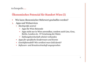 Ökonomisches Potenzial für Standort Wien (I)
•  Wie kann ökonomischer Mehrwert geschaffen werden?
1.  Apps und Webservices
   •  Marktgröße zentral
       •  Apps für Wien-Reisende
       •  Apps nicht nur in Wien anwendbar, sondern auch Linz, Graz,
          Berlin, London etc.  Vernetzung der Daten
       •  Zahlungsbereitschaft scheint vorhanden
   •  Apps für spezifische Konferenzen und Events
   •  Geschäftsmodell? Wie verdient man Geld damit?
   •  Software- und Kreativwirtschaft angesprochen




                                                                       5
 