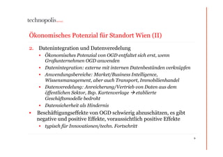 Ökonomisches Potenzial für Standort Wien (II)
2.  Datenintegration und Datenveredelung
    •  Ökonomisches Potenzial von OGD entfaltet sich erst, wenn
       Großunternehmen OGD anwenden
    •  Datenintegration: externe mit internen Datenbeständen verknüpfen
    •  Anwendungsbereiche: Market/Business Intelligence,
       Wissensmanagement, aber auch Transport, Immobilienhandel
    •  Datenveredelung: Anreicherung/Vertrieb von Daten aus dem
       öffentlichen Sektor, Bsp. Kartenverlage  etablierte
       Geschäftsmodelle bedroht
    •  Datensicherheit als Hindernis
•  Beschäftigungseffekte von OGD schwierig abzuschätzen, es gibt
   negative und positive Effekte, voraussichtlich positive Effekte
    •  typisch für Innovationen/techn. Fortschritt

                                                                          6
 