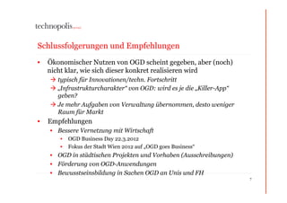 Schlussfolgerungen und Empfehlungen
•  Ökonomischer Nutzen von OGD scheint gegeben, aber (noch)
   nicht klar, wie sich dieser konkret realisieren wird
     typisch für Innovationen/techn. Fortschritt
     „Infrastrukturcharakter“ von OGD: wird es je die „Killer-App“
      geben?
     Je mehr Aufgaben von Verwaltung übernommen, desto weniger
      Raum für Markt
•  Empfehlungen
   •  Bessere Vernetzung mit Wirtschaft
      •  OGD Business Day 22.3.2012
      •  Fokus der Stadt Wien 2012 auf „OGD goes Business“
   •  OGD in städtischen Projekten und Vorhaben (Ausschreibungen)
   •  Förderung von OGD-Anwendungen
   •  Bewusstseinsbildung in Sachen OGD an Unis und FH
                                                                      7
 