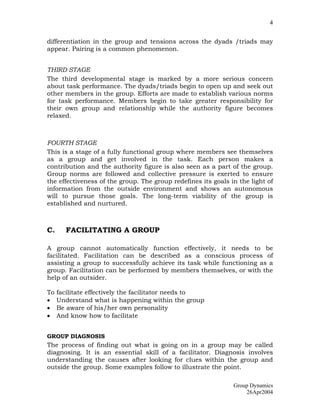 4


differentiation in the group and tensions across the dyads /triads may
appear. Pairing is a common phenomenon.


THIRD STAGE
The third developmental stage is marked by a more serious concern
about task performance. The dyads/triads begin to open up and seek out
other members in the group. Efforts are made to establish various norms
for task performance. Members begin to take greater responsibility for
their own group and relationship while the authority figure becomes
relaxed.



FOURTH STAGE
This is a stage of a fully functional group where members see themselves
as a group and get involved in the task. Each person makes a
contribution and the authority figure is also seen as a part of the group.
Group norms are followed and collective pressure is exerted to ensure
the effectiveness of the group. The group redefines its goals in the light of
information from the outside environment and shows an autonomous
will to pursue those goals. The long-term viability of the group is
established and nurtured.



C.      FACILITATING A GROUP

A group cannot automatically function effectively, it needs to be
facilitated. Facilitation can be described as a conscious process of
assisting a group to successfully achieve its task while functioning as a
group. Facilitation can be performed by members themselves, or with the
help of an outsider.

To   facilitate effectively the facilitator needs to
•    Understand what is happening within the group
•    Be aware of his/her own personality
•    And know how to facilitate


GROUP DIAGNOSIS
The process of finding out what is going on in a group may be called
diagnosing. It is an essential skill of a facilitator. Diagnosis involves
understanding the causes after looking for clues within the group and
outside the group. Some examples follow to illustrate the point.

                                                               Group Dynamics
                                                                   26Apr2004
 