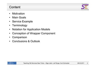 Content
    Motivation
    Main Goals
    Service Example
    Terminology
    Notation for Application Models
    Conception of Wrapper Component
    Comparison
    Conclusions & Outlook




            Teaching Old Services New Tricks – Olga Liskin, Leif Singer, Kurt Schneider   28.03.2011   2
 