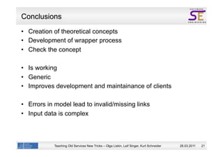 Conclusions
  Creation of theoretical concepts
  Development of wrapper process
  Check the concept

  Is working
  Generic
  Improves development and maintainance of clients

  Errors in model lead to invalid/missing links
  Input data is complex



           Teaching Old Services New Tricks – Olga Liskin, Leif Singer, Kurt Schneider   28.03.2011   21
 