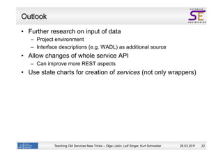 Outlook
  Further research on input of data
  –  Project environment
  –  Interface descriptions (e.g. WADL) as additional source
  Allow changes of whole service API
  –  Can improve more REST aspects
  Use state charts for creation of services (not only wrappers)




            Teaching Old Services New Tricks – Olga Liskin, Leif Singer, Kurt Schneider   28.03.2011   22
 