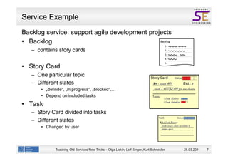 Service Example
Backlog service: support agile development projects
   Backlog
   –  contains story cards


  Story Card
   –  One particular topic
   –  Different states
         „definde“, „in progress“, „blocked“,…
         Depend on included tasks

  Task
   –  Story Card divided into tasks
   –  Different states
         Changed by user




             Teaching Old Services New Tricks – Olga Liskin, Leif Singer, Kurt Schneider   28.03.2011   7
 