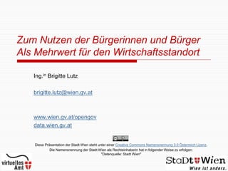 Zum Nutzen der Bürgerinnen und Bürger
Als Mehrwert für den Wirtschaftsstandort

   Ing.in Brigitte Lutz

   brigitte.lutz@wien.gv.at



   www.wien.gv.at/opengov
   data.wien.gv.at


   Diese Präsentation der Stadt Wien steht unter einer Creative Commons Namensnennung 3.0 Österreich Lizenz.
            Die Namensnennung der Stadt Wien als Rechteinhaberin hat in folgender Weise zu erfolgen:
                                             "Datenquelle: Stadt Wien"
 