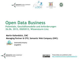 Open Data Business
Potentiale, Geschäftsmodelle und Anforderungen
26.06. 2012, OGD2012, Wissensturm Linz

Martin Kaltenböck, CMC
Managing Partner & CFO, Semantic Web Company (SWC)

       @semwebcompany
       @ogd2012




                                            These slides are published under :
                                            http://creativecommons.org/licenses/by/3.0
 