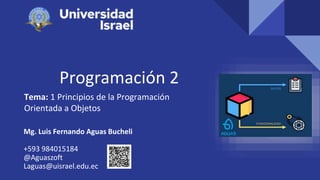 Programación 2
Tema: 1 Principios de la Programación
Orientada a Objetos
Mg. Luis Fernando Aguas Bucheli
+593 984015184
@Aguaszoft
Laguas@uisrael.edu.ec
 