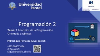 Programación 2
Tema: 1 Principios de la Programación
Orientada a Objetos
PhD (c). Luis Fernando Aguas Bucheli
+593 984015184
@Aguaszoft
Laguas@uisrael.edu.ec
 