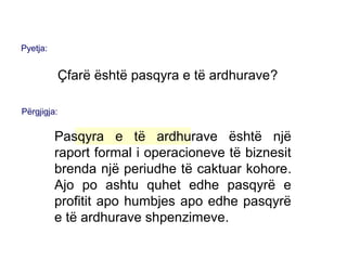 Pyetja:
Çfarë është pasqyra e të ardhurave?
Përgjigja:
Pasqyra e të ardhurave është një
raport formal i operacioneve të biznesit
brenda një periudhe të caktuar kohore.
Ajo po ashtu quhet edhe pasqyrë e
profitit apo humbjes apo edhe pasqyrë
e të ardhurave shpenzimeve.
 