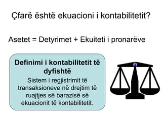 Çfarë është ekuacioni i kontabilitetit?
Asetet = Detyrimet + Ekuiteti i pronarëve
Definimi i kontabilitetit të
dyfishtë
Sistem i regjistrimit të
transaksioneve në drejtim të
ruajtjes së barazisë së
ekuacionit të kontabilitetit.
 