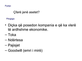 • Diçka që posedon kompania e që ka vlerë
të ardhshme ekonomike.
– Toka
– Ndërtesa
– Pajisjet
– Goodwill (emri i mirë)
Pyetja:
Çfarë janë asetet?
Përgjigja:
 