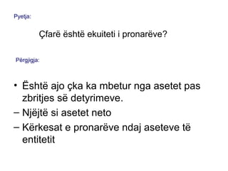 • Është ajo çka ka mbetur nga asetet pas
zbritjes së detyrimeve.
– Njëjtë si asetet neto
– Kërkesat e pronarëve ndaj aseteve të
entitetit
Pyetja:
Çfarë është ekuiteti i pronarëve?
Përgjigja:
 
