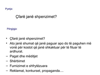 • Çfarë janë shpenzimet?
• Ato janë shumat që janë paguar apo do të paguhen më
vonë për kostot që janë shkaktuar për të fituar të
ardhurat.
– Pagat dhe mëditjet
– Shërbimet
– Furnizimet e shfrytëzuara
– Reklamat, konkurset, propaganda....
Pyetja:
Çfarë janë shpenzimet?
Përgjigja:
 