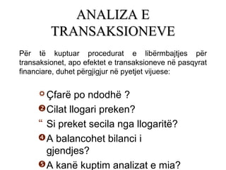 Çfarë po ndodhë ?
Cilat llogari preken?
 Si preket secila nga llogaritë?
A balancohet bilanci i
gjendjes?
A kanë kuptim analizat e mia?
ANALIZA EANALIZA E
TRANSAKSIONEVETRANSAKSIONEVE
Për të kuptuar procedurat e libërmbajtjes për
transaksionet, apo efektet e transaksioneve në pasqyrat
financiare, duhet përgjigjur në pyetjet vijuese:
 
