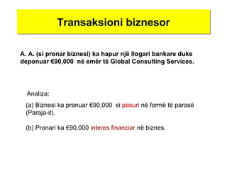 Transaksioni biznesorTransaksioni biznesor
A. A. (si pronar biznesi) ka hapur një llogari bankare duke
deponuar €90,000 në emër të Global Consulting Services.
(a) Biznesi ka pranuar €90,000 si pasuri në formë të parasë
(Paraja-it).
Analiza:
(b) Pronari ka €90,000 interes financiar në biznes.
 