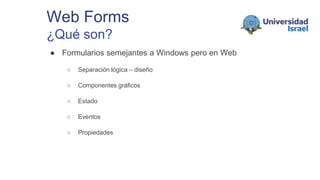Web Forms
¿Qué son?
● Formularios semejantes a Windows pero en Web
○ Separación lógica – diseño
○ Componentes gráficos
○ Estado
○ Eventos
○ Propiedades
 